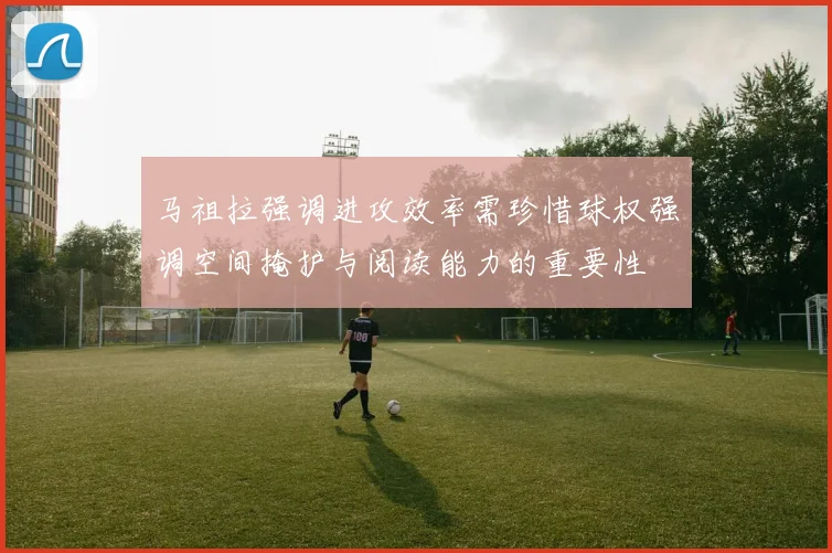 马祖拉强调进攻效率需珍惜球权强调空间掩护与阅读能力的重要性