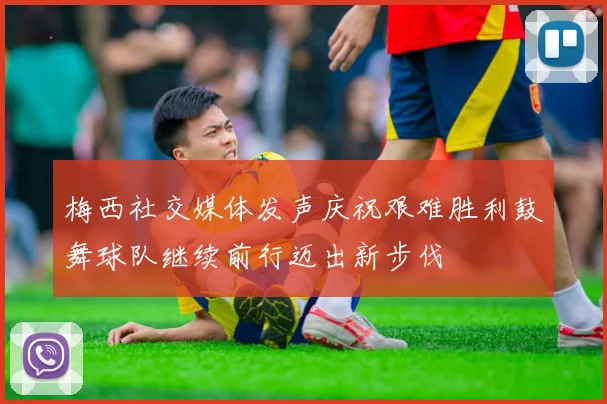 梅西社交媒体发声庆祝艰难胜利鼓舞球队继续前行迈出新步伐