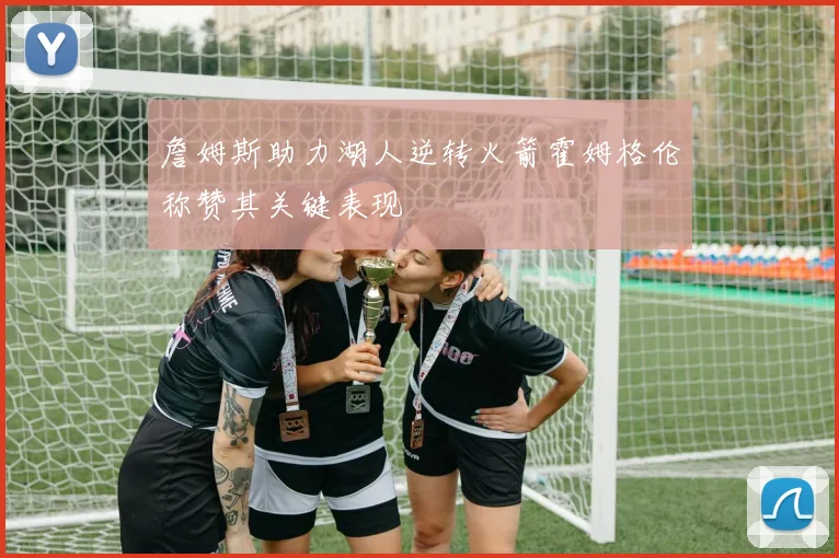詹姆斯助力湖人逆转火箭霍姆格伦称赞其关键表现