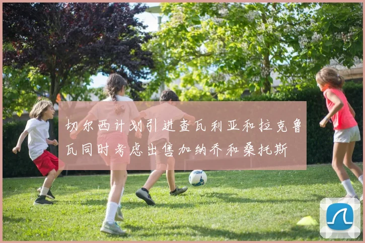 切尔西计划引进查瓦利亚和拉克鲁瓦同时考虑出售加纳乔和桑托斯