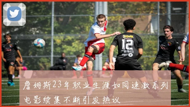 詹姆斯23年职业生涯如同速激系列电影续集不断引发热议