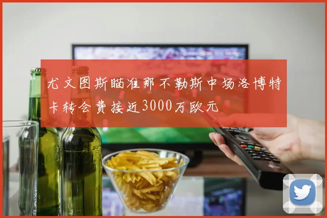 尤文图斯瞄准那不勒斯中场洛博特卡转会费接近3000万欧元