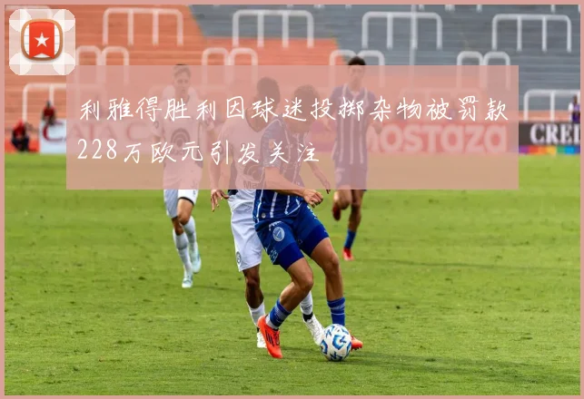 利雅得胜利因球迷投掷杂物被罚款228万欧元引发关注