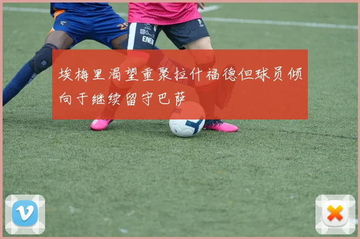 埃梅里渴望重聚拉什福德但球员倾向于继续留守巴萨