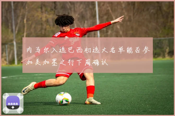 内马尔入选巴西初选大名单能否参加美加墨之行下周确认