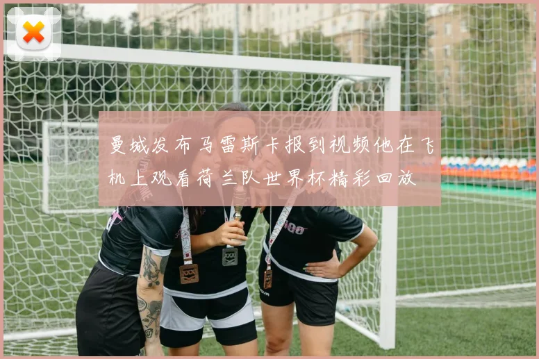 曼城发布马雷斯卡报到视频他在飞机上观看荷兰队世界杯精彩回放