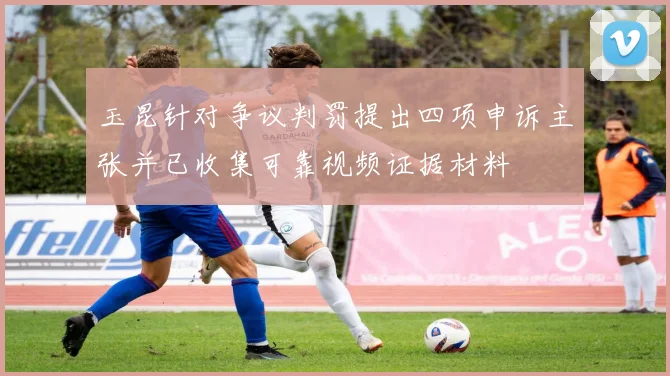 玉昆针对争议判罚提出四项申诉主张并已收集可靠视频证据材料