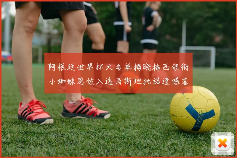 阿根廷世界杯大名单揭晓梅西领衔小蜘蛛恩佐入选马斯坦托诺遗憾落选