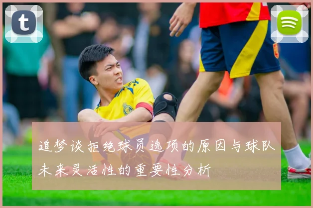 追梦谈拒绝球员选项的原因与球队未来灵活性的重要性分析
