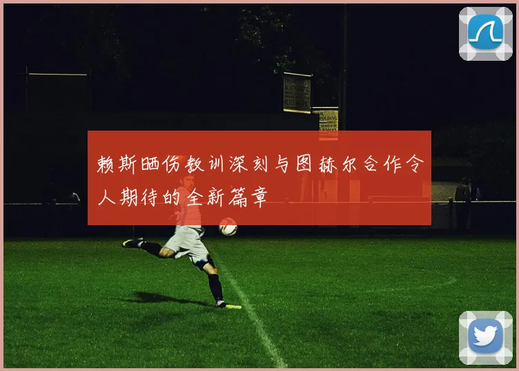 赖斯晒伤教训深刻与图赫尔合作令人期待的全新篇章
