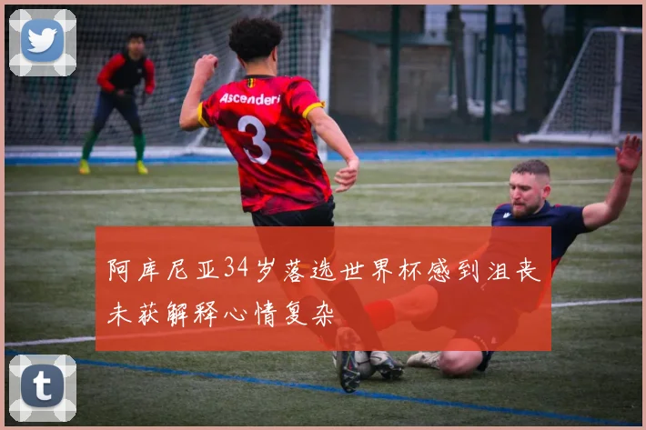 阿库尼亚34岁落选世界杯感到沮丧未获解释心情复杂
