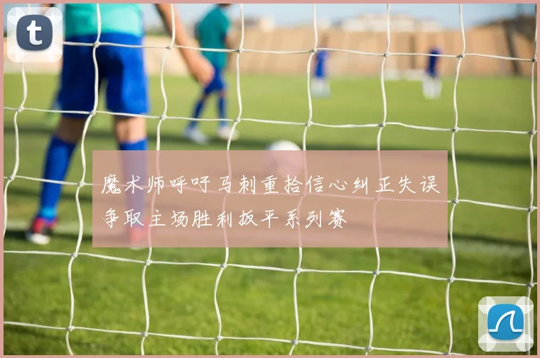 魔术师呼吁马刺重拾信心纠正失误争取主场胜利扳平系列赛