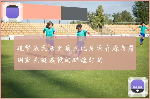 追梦表现历史前五比肩汤普森与詹姆斯关键战役的辉煌时刻