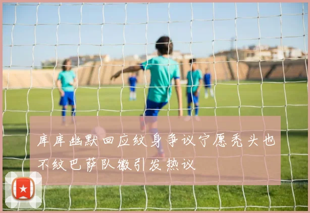 库库幽默回应纹身争议宁愿秃头也不纹巴萨队徽引发热议