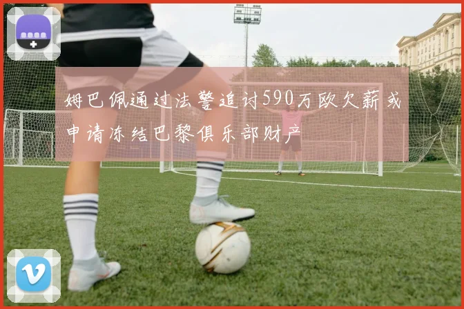 姆巴佩通过法警追讨590万欧欠薪或申请冻结巴黎俱乐部财产