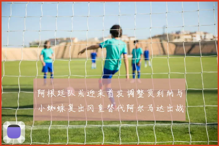 阿根廷队或迎来首发调整莫利纳与小蜘蛛复出冈皇替代阿尔马达出战