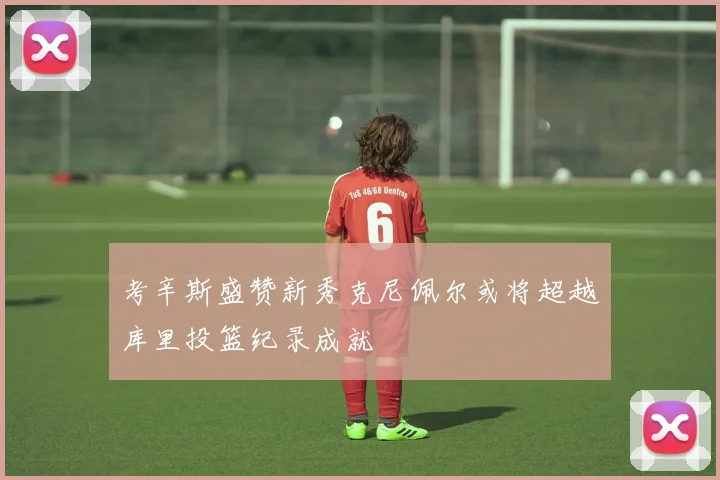 考辛斯盛赞新秀克尼佩尔或将超越库里投篮纪录成就