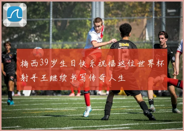 梅西39岁生日快乐祝福这位世界杯射手王继续书写传奇人生