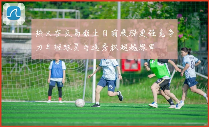 热火在交易截止日前展现更强竞争力年轻球员与选秀权超越绿军