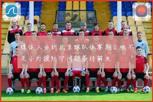 媒体人分析北京球队休赛期合练不足小外援防守问题亟待解决