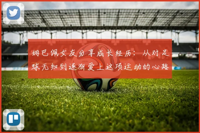 姆巴佩女友分享成长经历：从对足球无知到逐渐爱上这项运动的心路历程