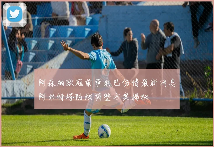 阿森纳欧冠前萨利巴伤情最新消息阿尔特塔防线调整方案揭秘