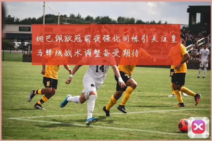 姆巴佩欧冠前夜强化训练引关注皇马锋线战术调整备受期待