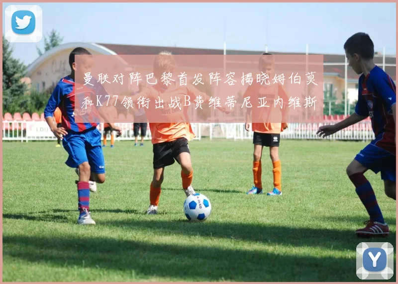 曼联对阵巴黎首发阵容揭晓姆伯莫和K77领衔出战B费维蒂尼亚内维斯坐替补